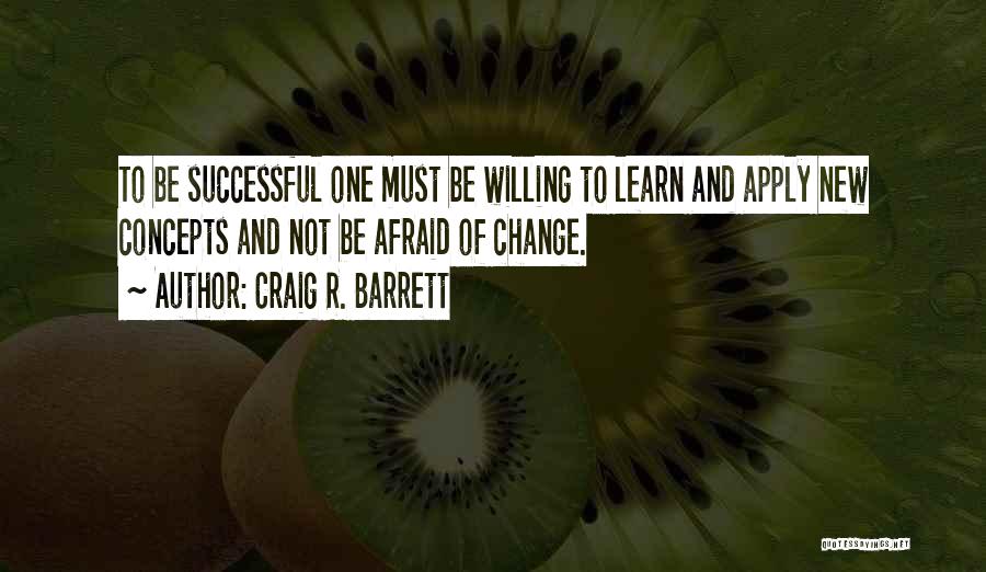 Craig R. Barrett Quotes: To Be Successful One Must Be Willing To Learn And Apply New Concepts And Not Be Afraid Of Change.