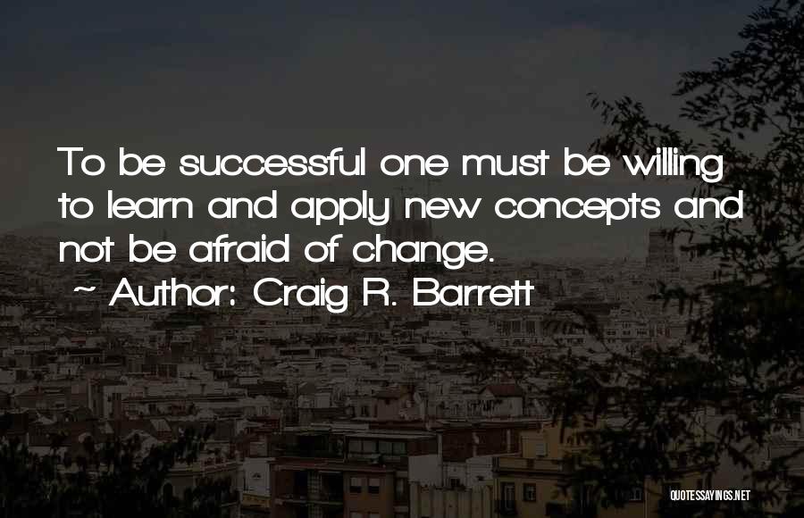 Craig R. Barrett Quotes: To Be Successful One Must Be Willing To Learn And Apply New Concepts And Not Be Afraid Of Change.