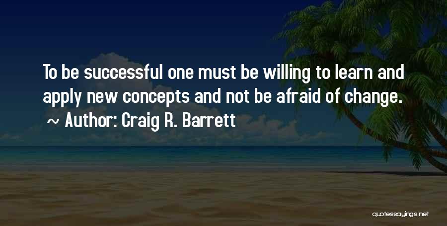 Craig R. Barrett Quotes: To Be Successful One Must Be Willing To Learn And Apply New Concepts And Not Be Afraid Of Change.