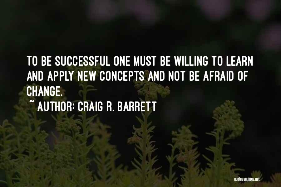 Craig R. Barrett Quotes: To Be Successful One Must Be Willing To Learn And Apply New Concepts And Not Be Afraid Of Change.