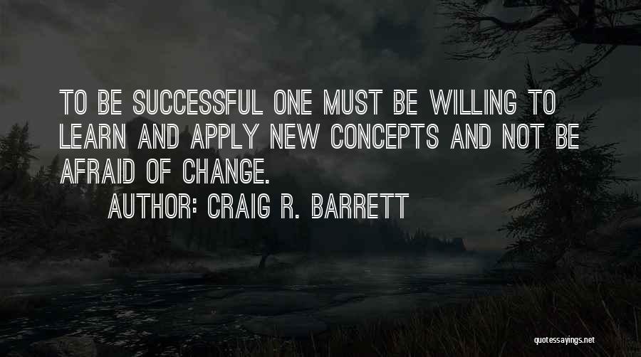 Craig R. Barrett Quotes: To Be Successful One Must Be Willing To Learn And Apply New Concepts And Not Be Afraid Of Change.