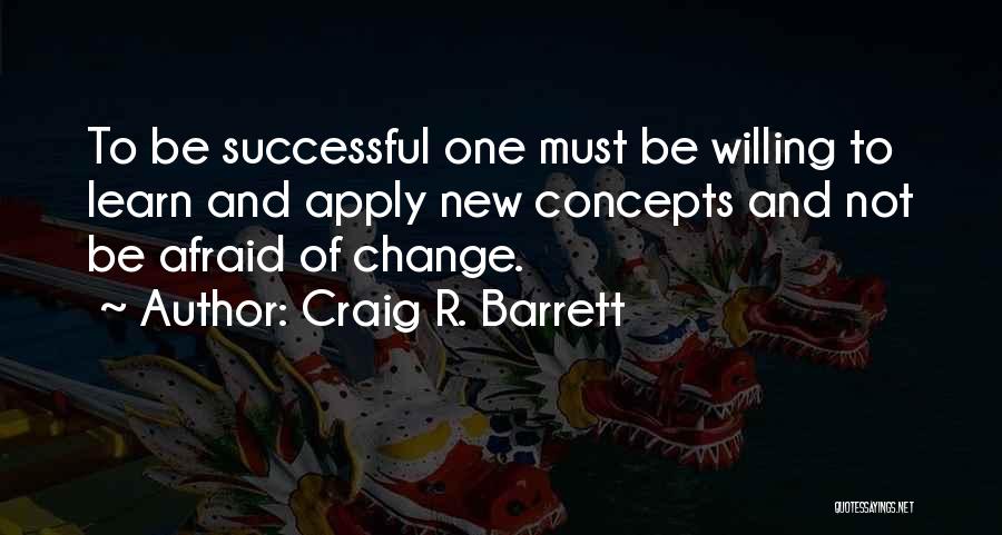 Craig R. Barrett Quotes: To Be Successful One Must Be Willing To Learn And Apply New Concepts And Not Be Afraid Of Change.