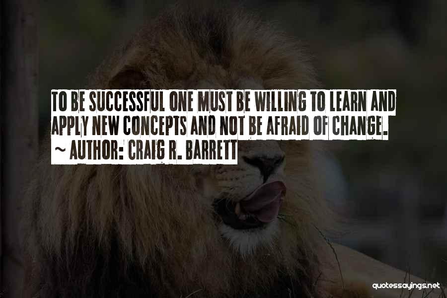 Craig R. Barrett Quotes: To Be Successful One Must Be Willing To Learn And Apply New Concepts And Not Be Afraid Of Change.