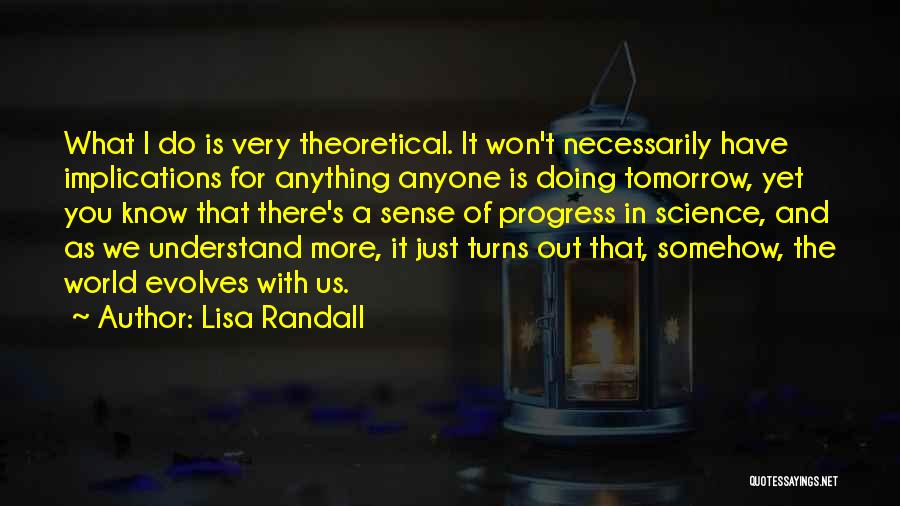 Lisa Randall Quotes: What I Do Is Very Theoretical. It Won't Necessarily Have Implications For Anything Anyone Is Doing Tomorrow, Yet You Know