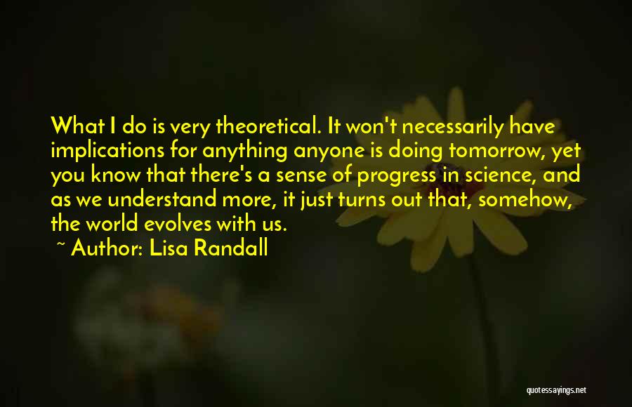 Lisa Randall Quotes: What I Do Is Very Theoretical. It Won't Necessarily Have Implications For Anything Anyone Is Doing Tomorrow, Yet You Know