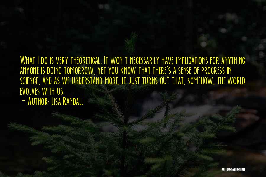 Lisa Randall Quotes: What I Do Is Very Theoretical. It Won't Necessarily Have Implications For Anything Anyone Is Doing Tomorrow, Yet You Know