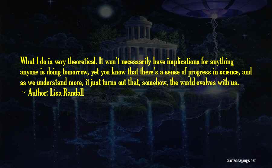 Lisa Randall Quotes: What I Do Is Very Theoretical. It Won't Necessarily Have Implications For Anything Anyone Is Doing Tomorrow, Yet You Know