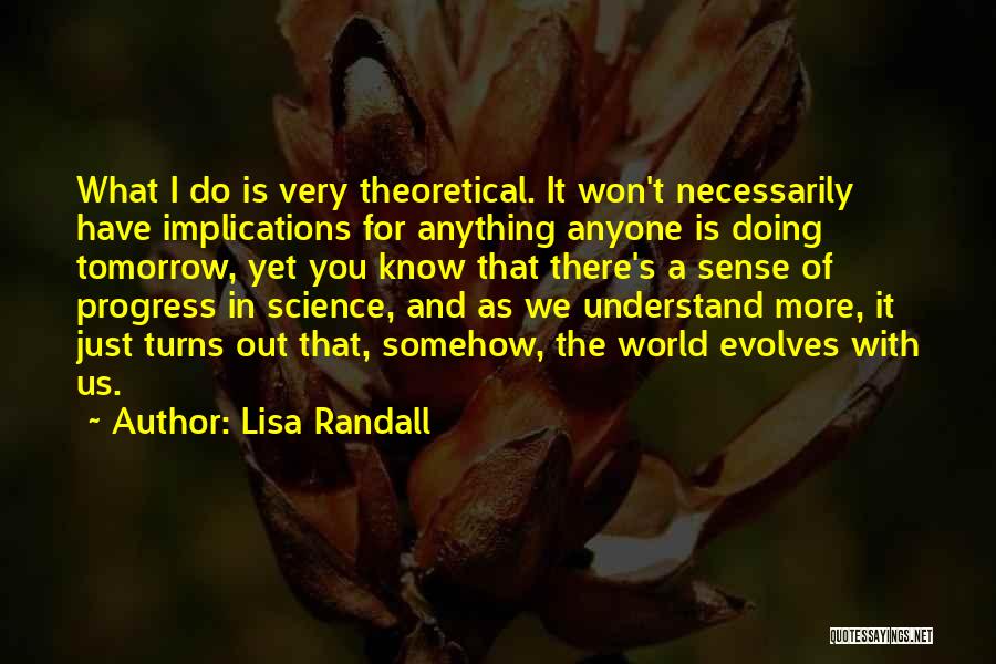 Lisa Randall Quotes: What I Do Is Very Theoretical. It Won't Necessarily Have Implications For Anything Anyone Is Doing Tomorrow, Yet You Know