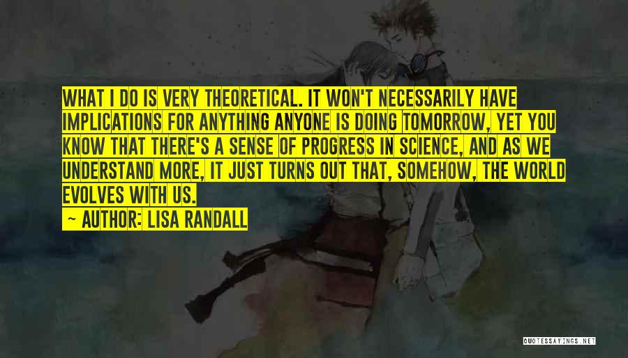 Lisa Randall Quotes: What I Do Is Very Theoretical. It Won't Necessarily Have Implications For Anything Anyone Is Doing Tomorrow, Yet You Know