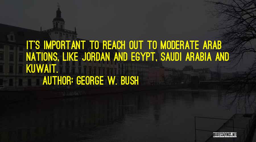 George W. Bush Quotes: It's Important To Reach Out To Moderate Arab Nations, Like Jordan And Egypt, Saudi Arabia And Kuwait.