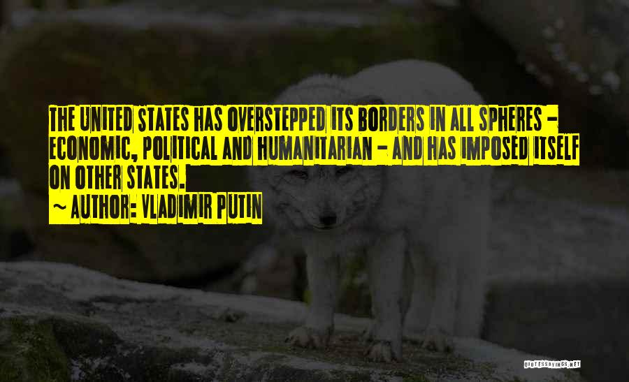 Vladimir Putin Quotes: The United States Has Overstepped Its Borders In All Spheres - Economic, Political And Humanitarian - And Has Imposed Itself