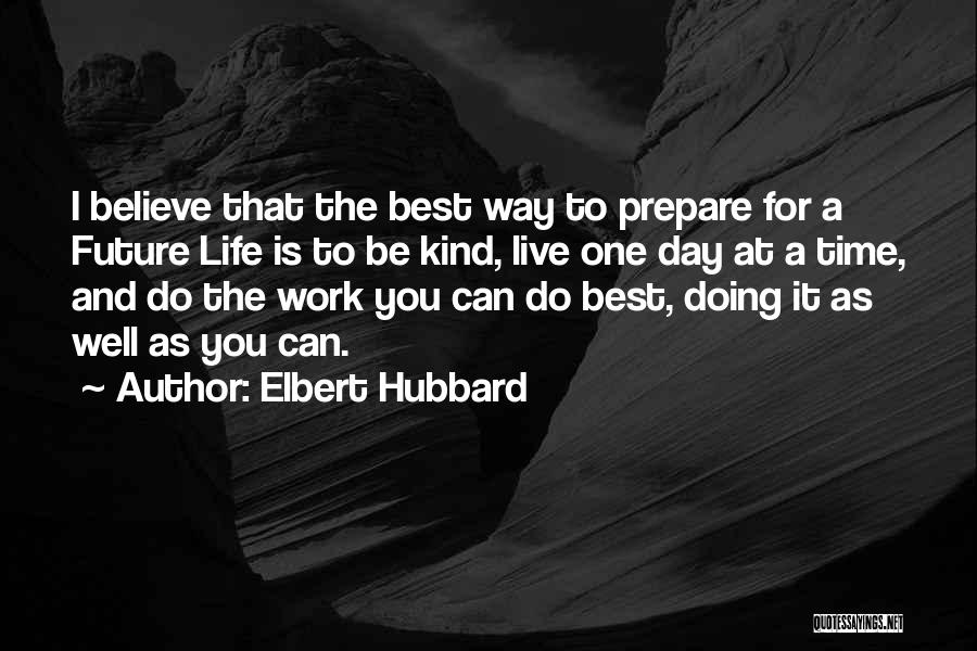 Elbert Hubbard Quotes: I Believe That The Best Way To Prepare For A Future Life Is To Be Kind, Live One Day At