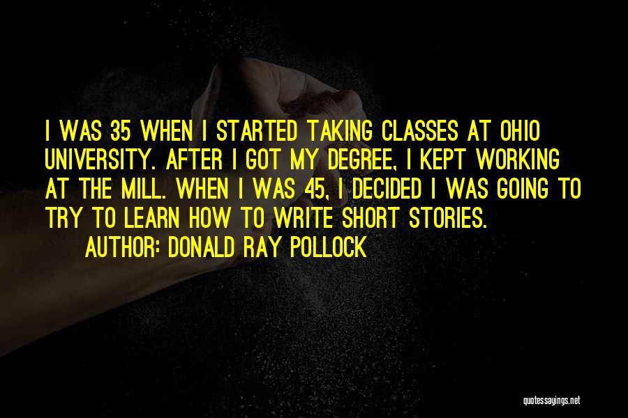 Donald Ray Pollock Quotes: I Was 35 When I Started Taking Classes At Ohio University. After I Got My Degree, I Kept Working At