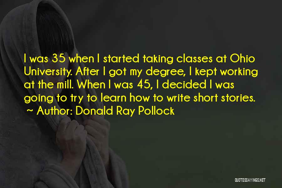 Donald Ray Pollock Quotes: I Was 35 When I Started Taking Classes At Ohio University. After I Got My Degree, I Kept Working At