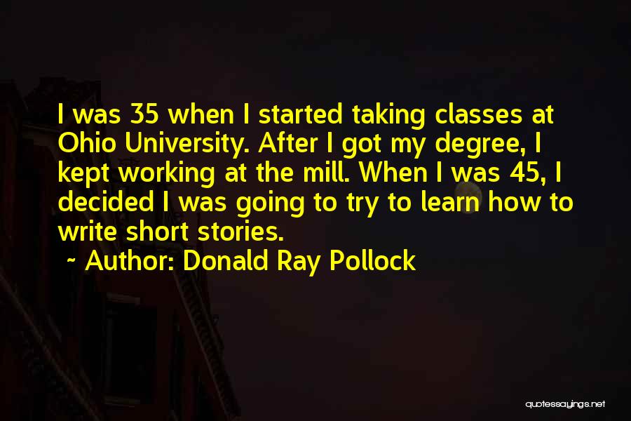 Donald Ray Pollock Quotes: I Was 35 When I Started Taking Classes At Ohio University. After I Got My Degree, I Kept Working At