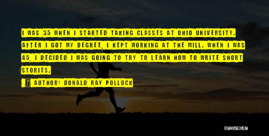 Donald Ray Pollock Quotes: I Was 35 When I Started Taking Classes At Ohio University. After I Got My Degree, I Kept Working At