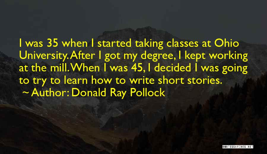 Donald Ray Pollock Quotes: I Was 35 When I Started Taking Classes At Ohio University. After I Got My Degree, I Kept Working At