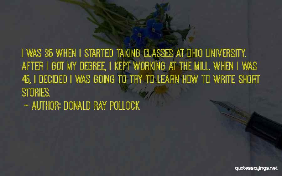 Donald Ray Pollock Quotes: I Was 35 When I Started Taking Classes At Ohio University. After I Got My Degree, I Kept Working At