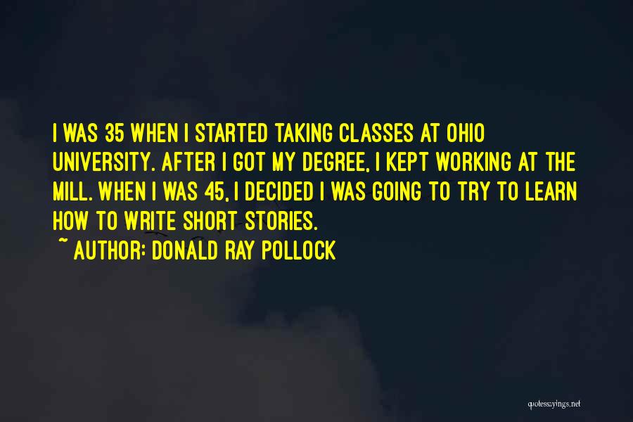 Donald Ray Pollock Quotes: I Was 35 When I Started Taking Classes At Ohio University. After I Got My Degree, I Kept Working At