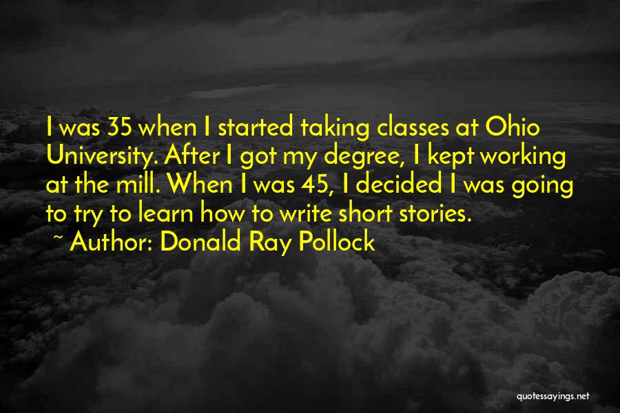 Donald Ray Pollock Quotes: I Was 35 When I Started Taking Classes At Ohio University. After I Got My Degree, I Kept Working At