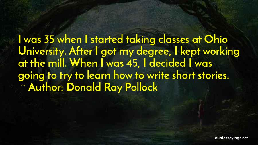 Donald Ray Pollock Quotes: I Was 35 When I Started Taking Classes At Ohio University. After I Got My Degree, I Kept Working At
