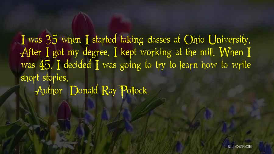 Donald Ray Pollock Quotes: I Was 35 When I Started Taking Classes At Ohio University. After I Got My Degree, I Kept Working At