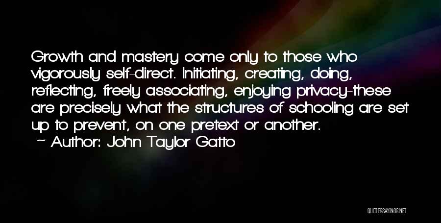 John Taylor Gatto Quotes: Growth And Mastery Come Only To Those Who Vigorously Self-direct. Initiating, Creating, Doing, Reflecting, Freely Associating, Enjoying Privacy-these Are Precisely