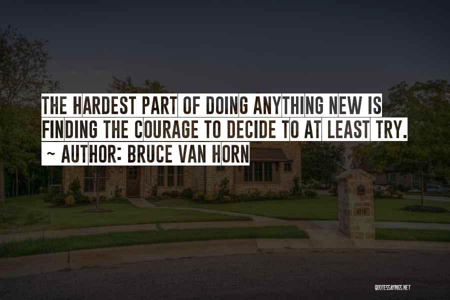 Bruce Van Horn Quotes: The Hardest Part Of Doing Anything New Is Finding The Courage To Decide To At Least Try.