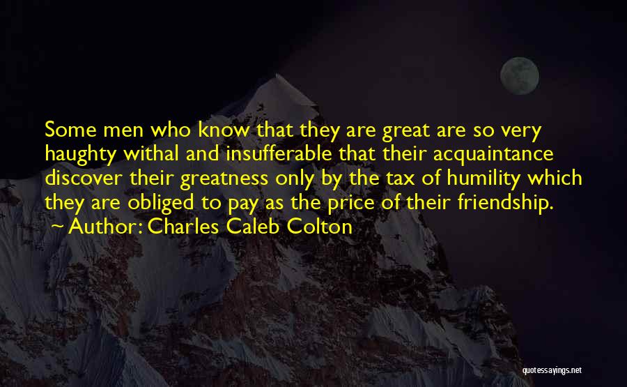 Charles Caleb Colton Quotes: Some Men Who Know That They Are Great Are So Very Haughty Withal And Insufferable That Their Acquaintance Discover Their