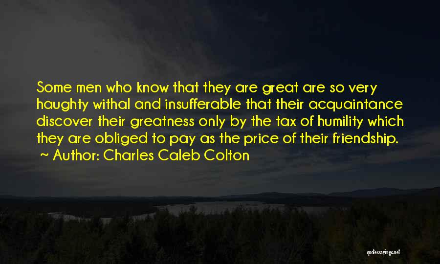 Charles Caleb Colton Quotes: Some Men Who Know That They Are Great Are So Very Haughty Withal And Insufferable That Their Acquaintance Discover Their