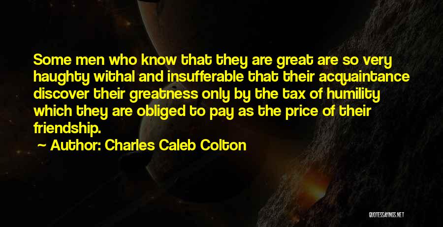 Charles Caleb Colton Quotes: Some Men Who Know That They Are Great Are So Very Haughty Withal And Insufferable That Their Acquaintance Discover Their