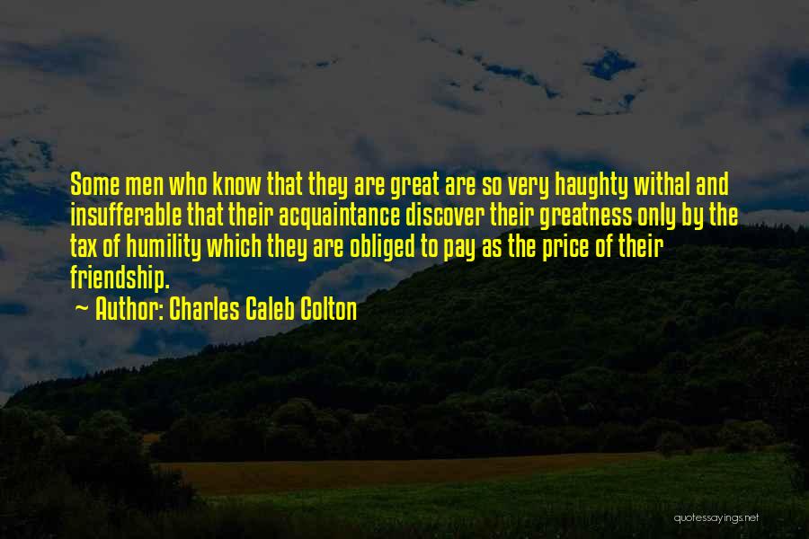 Charles Caleb Colton Quotes: Some Men Who Know That They Are Great Are So Very Haughty Withal And Insufferable That Their Acquaintance Discover Their