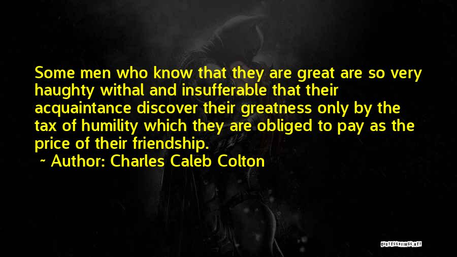 Charles Caleb Colton Quotes: Some Men Who Know That They Are Great Are So Very Haughty Withal And Insufferable That Their Acquaintance Discover Their