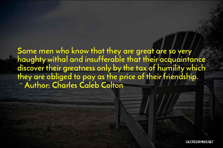 Charles Caleb Colton Quotes: Some Men Who Know That They Are Great Are So Very Haughty Withal And Insufferable That Their Acquaintance Discover Their