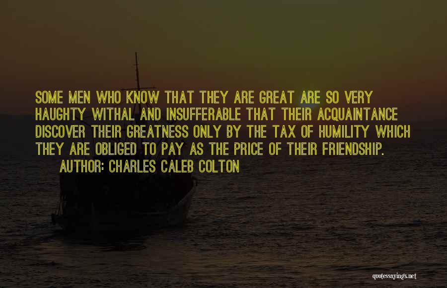 Charles Caleb Colton Quotes: Some Men Who Know That They Are Great Are So Very Haughty Withal And Insufferable That Their Acquaintance Discover Their