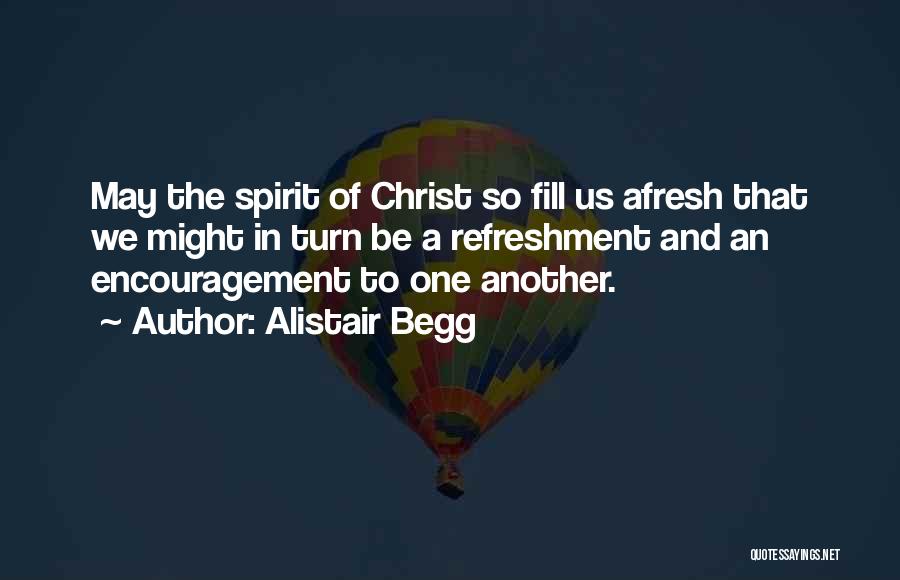 Alistair Begg Quotes: May The Spirit Of Christ So Fill Us Afresh That We Might In Turn Be A Refreshment And An Encouragement