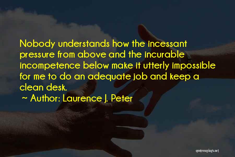 Laurence J. Peter Quotes: Nobody Understands How The Incessant Pressure From Above And The Incurable Incompetence Below Make It Utterly Impossible For Me To