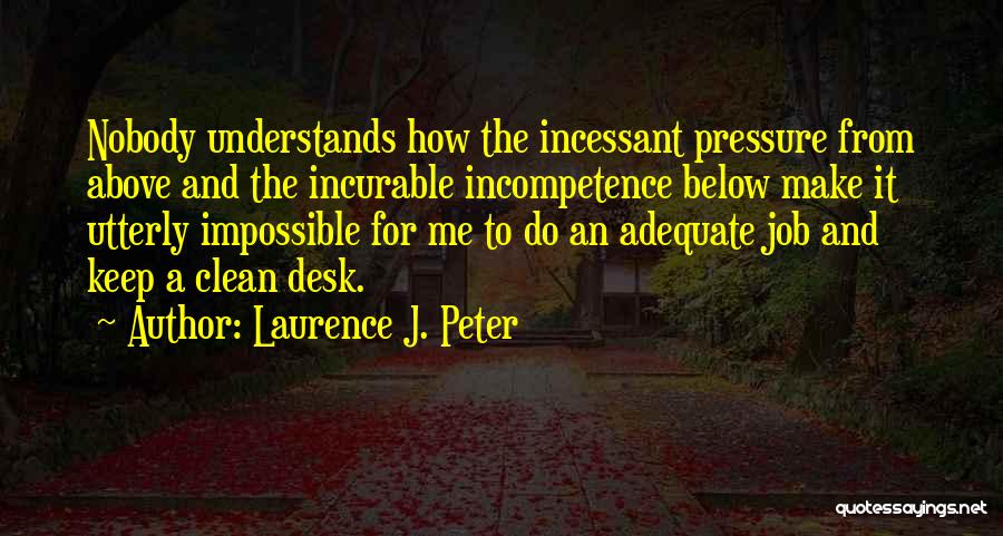 Laurence J. Peter Quotes: Nobody Understands How The Incessant Pressure From Above And The Incurable Incompetence Below Make It Utterly Impossible For Me To