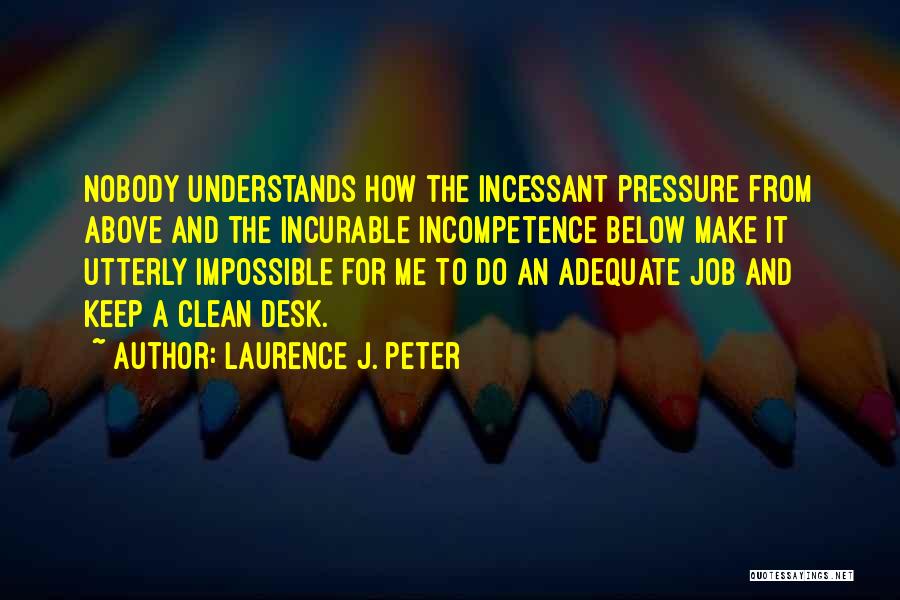 Laurence J. Peter Quotes: Nobody Understands How The Incessant Pressure From Above And The Incurable Incompetence Below Make It Utterly Impossible For Me To