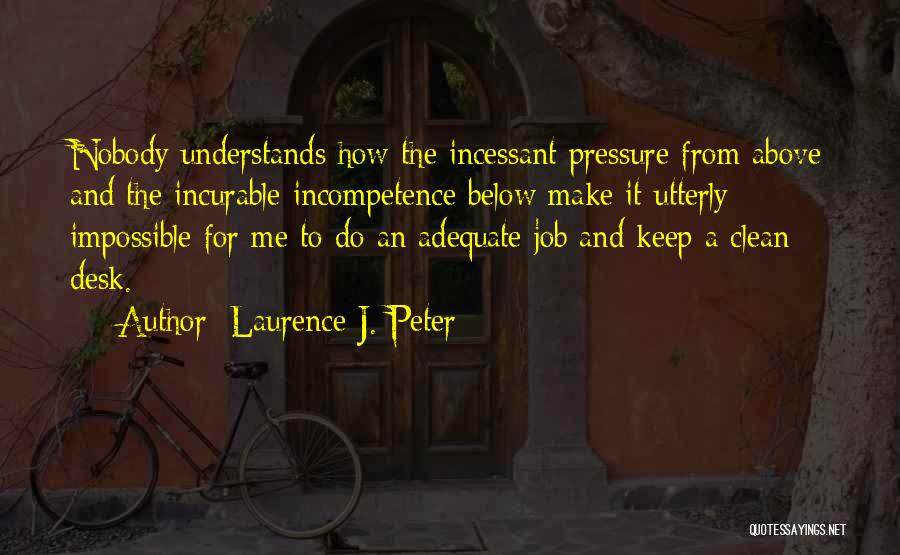 Laurence J. Peter Quotes: Nobody Understands How The Incessant Pressure From Above And The Incurable Incompetence Below Make It Utterly Impossible For Me To