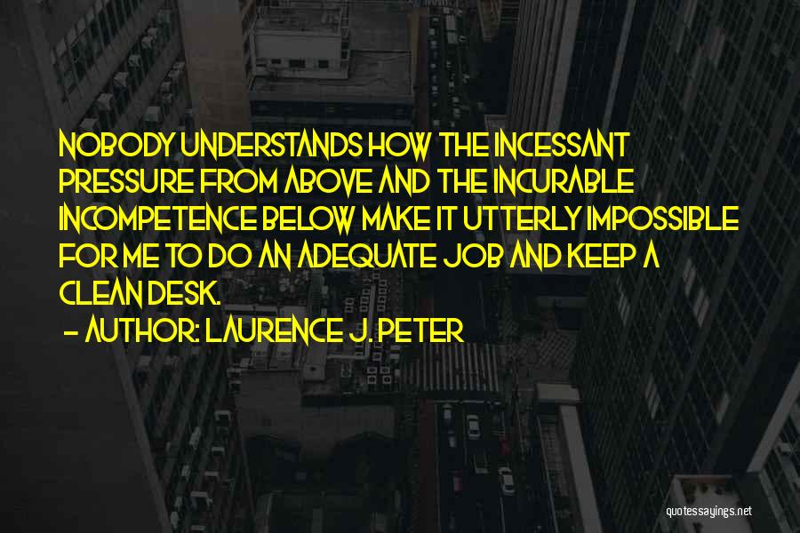 Laurence J. Peter Quotes: Nobody Understands How The Incessant Pressure From Above And The Incurable Incompetence Below Make It Utterly Impossible For Me To