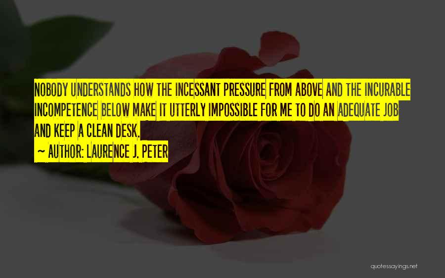 Laurence J. Peter Quotes: Nobody Understands How The Incessant Pressure From Above And The Incurable Incompetence Below Make It Utterly Impossible For Me To