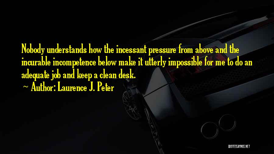 Laurence J. Peter Quotes: Nobody Understands How The Incessant Pressure From Above And The Incurable Incompetence Below Make It Utterly Impossible For Me To