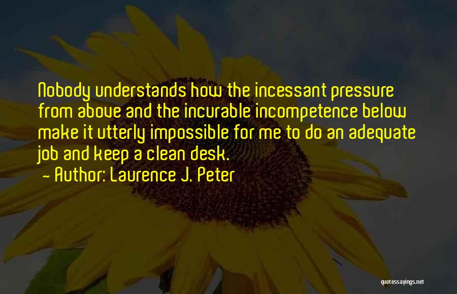 Laurence J. Peter Quotes: Nobody Understands How The Incessant Pressure From Above And The Incurable Incompetence Below Make It Utterly Impossible For Me To