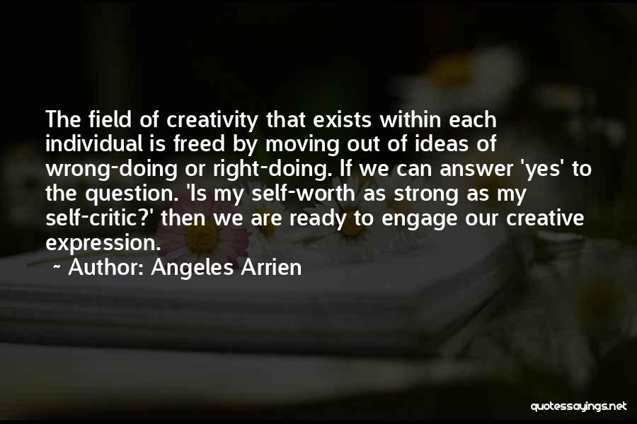 Angeles Arrien Quotes: The Field Of Creativity That Exists Within Each Individual Is Freed By Moving Out Of Ideas Of Wrong-doing Or Right-doing.