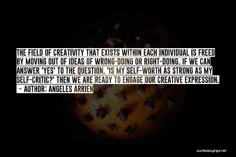 Angeles Arrien Quotes: The Field Of Creativity That Exists Within Each Individual Is Freed By Moving Out Of Ideas Of Wrong-doing Or Right-doing.