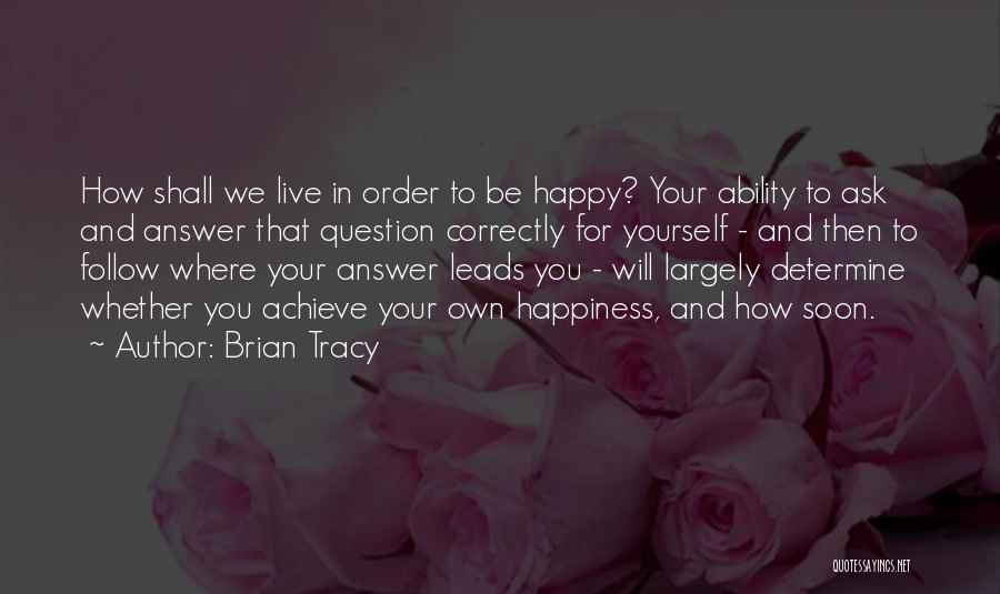 Brian Tracy Quotes: How Shall We Live In Order To Be Happy? Your Ability To Ask And Answer That Question Correctly For Yourself