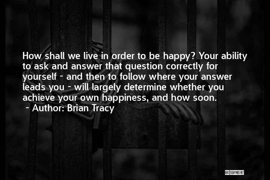 Brian Tracy Quotes: How Shall We Live In Order To Be Happy? Your Ability To Ask And Answer That Question Correctly For Yourself