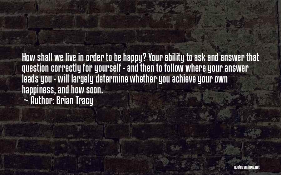 Brian Tracy Quotes: How Shall We Live In Order To Be Happy? Your Ability To Ask And Answer That Question Correctly For Yourself