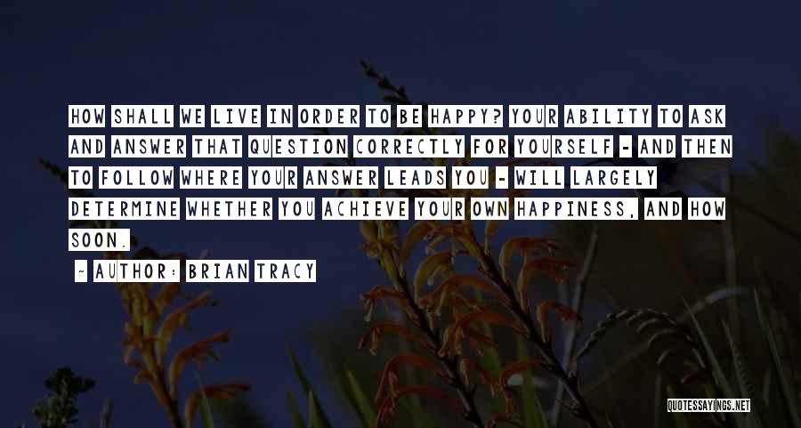 Brian Tracy Quotes: How Shall We Live In Order To Be Happy? Your Ability To Ask And Answer That Question Correctly For Yourself